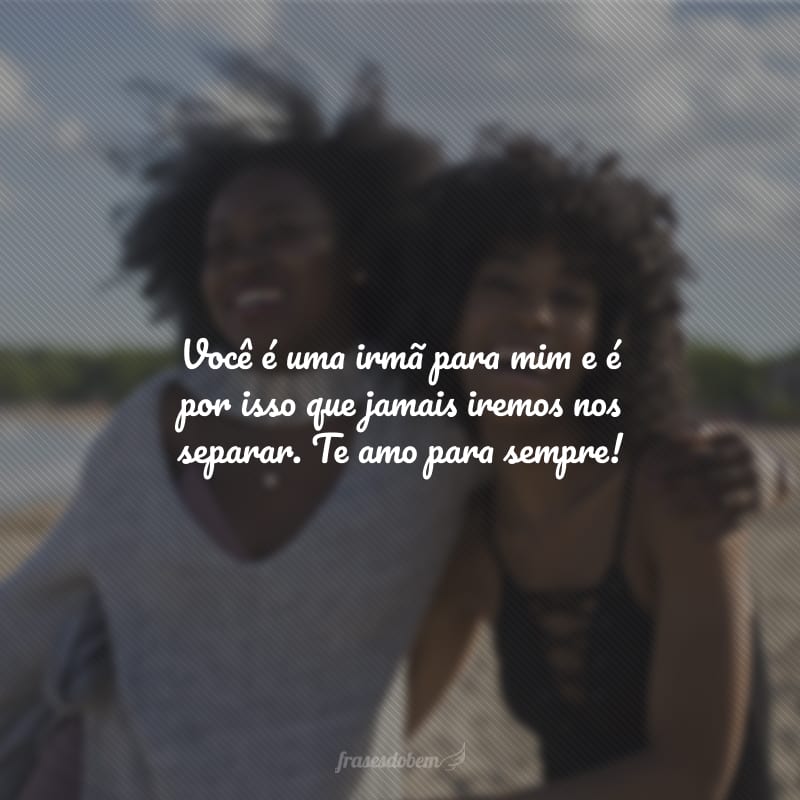 Você é uma irmã para mim e é por isso que jamais iremos nos separar. Te amo para sempre!