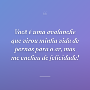 Você é uma avalanche que virou minha vida de pernas para o ar, mas me encheu de felicidade!