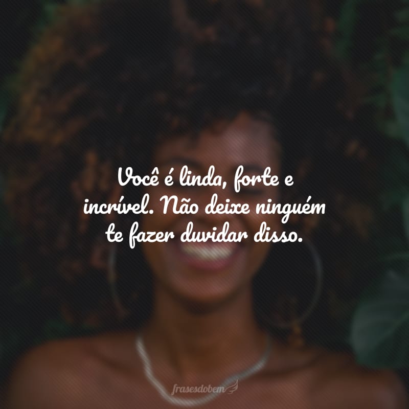 Você é linda, forte e incrível. Não deixe ninguém te fazer duvidar disso.