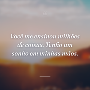 Você me ensinou milhões de coisas. Tenho um sonho em minhas mãos.
