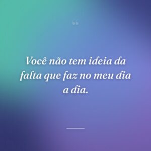 Você não tem ideia da falta que faz no meu dia a dia.