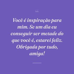 Você é inspiração para mim. Se um dia eu conseguir ser metade do que você é, estarei feliz. Obrigada por tudo, amiga!