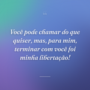 Você pode chamar do que quiser, mas, para mim, terminar com você foi minha libertação!