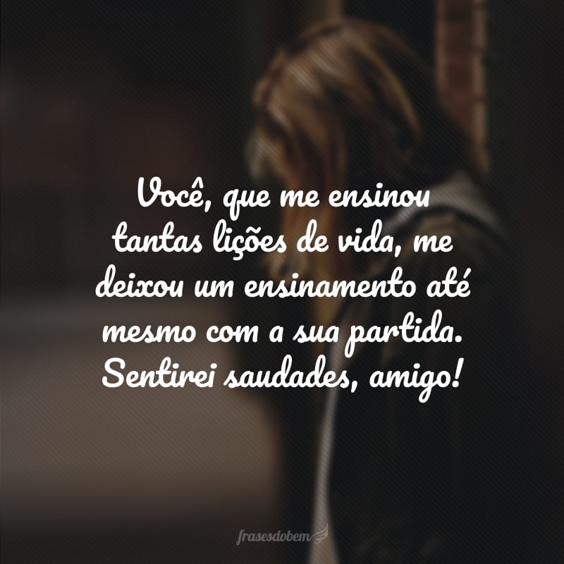 Você, que me ensinou tantas lições de vida, me deixou um ensinamento até mesmo com a sua partida. Sentirei saudades, amigo! 