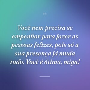 Você nem precisa se empenhar para fazer as pessoas felizes, pois só a sua presença já muda tudo. Você é ótima, miga!