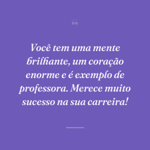 Você tem uma mente brilhante, um coração enorme e é exemplo de professora. Merece muito sucesso na sua carreira!