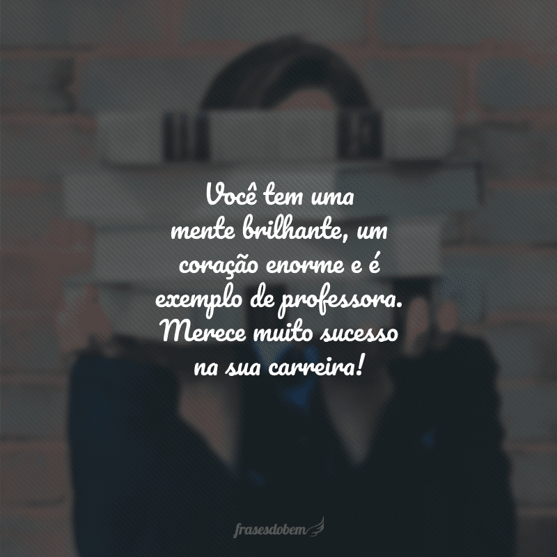 Você tem uma mente brilhante, um coração enorme e é exemplo de professora. Merece muito sucesso na sua carreira!