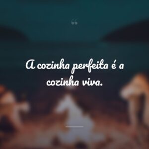 A cozinha perfeita é a cozinha viva.