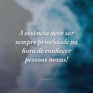 A essência deve ser sempre prioridade na hora de conhecer pessoas novas!