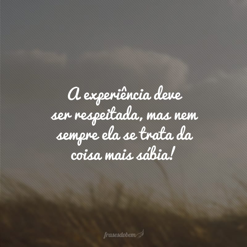 A experiência deve ser respeitada, mas nem sempre ela se trata da coisa mais sábia!