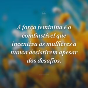 A força feminina é o combustível que incentiva as mulheres a nunca desistirem apesar dos desafios.