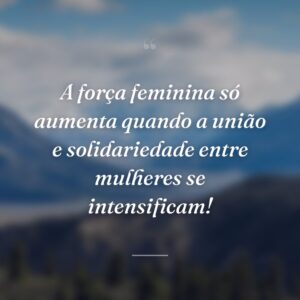 A força feminina só aumenta quando a união e solidariedade entre mulheres se intensificam!