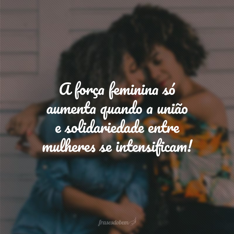 A força feminina só aumenta quando a união e solidariedade entre mulheres se intensificam!