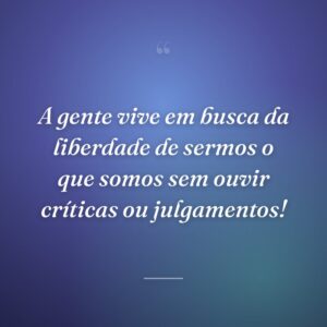 A gente vive em busca da liberdade de sermos o que somos sem ouvir críticas ou julgamentos!