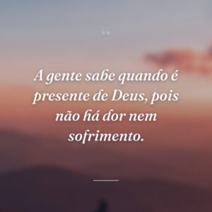 A gente sabe quando é presente de Deus, pois não há dor nem sofrimento.