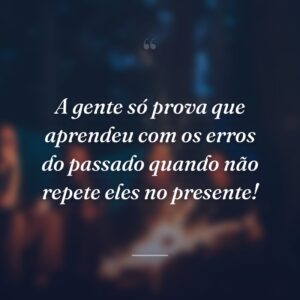 A gente só prova que aprendeu com os erros do passado quando não repete eles no presente!
