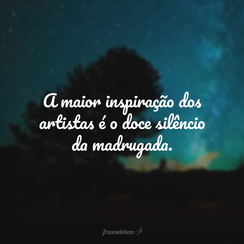 A maior inspiração dos artistas é o doce silêncio da madrugada. 