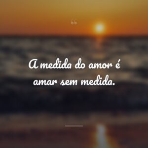 A medida do amor é amar sem medida.