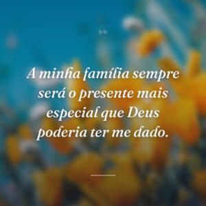 A minha família sempre será o presente mais especial que Deus poderia ter me dado.