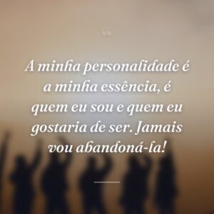 A minha personalidade é a minha essência, é quem eu sou e quem eu gostaria de ser. Jamais vou abandoná-la!
