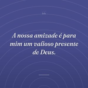 A nossa amizade é para mim um valioso presente de Deus.