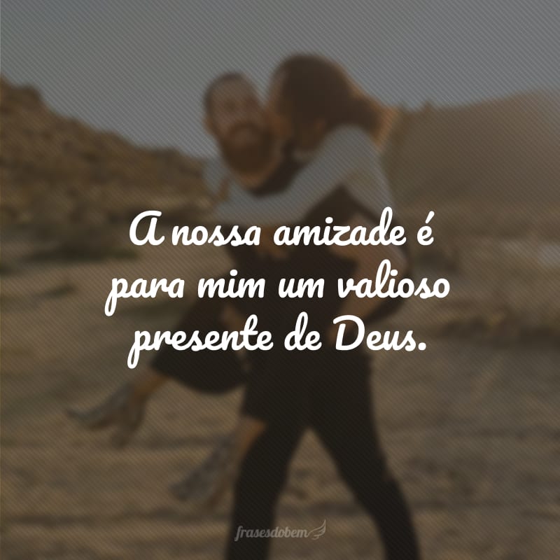 A nossa amizade é para mim um valioso presente de Deus. 