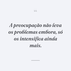 A preocupação não leva os problemas embora, só os intensifica ainda mais.