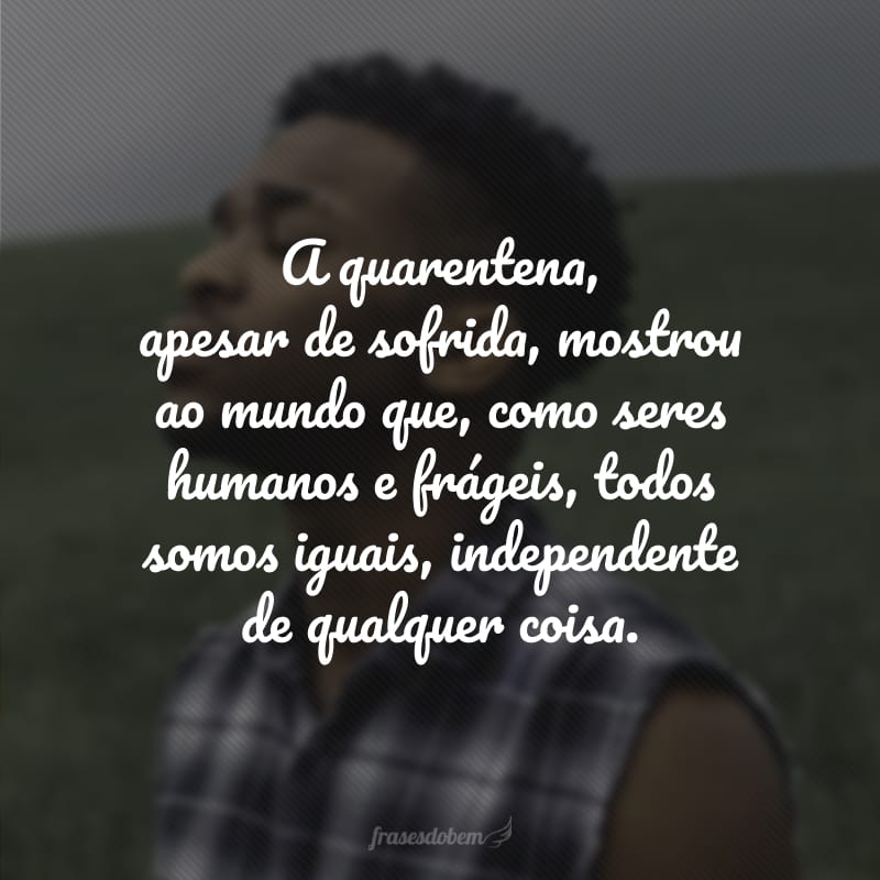 A quarentena, apesar de sofrida, mostrou ao mundo que, como seres humanos e frágeis, todos somos iguais, independente de qualquer coisa. 