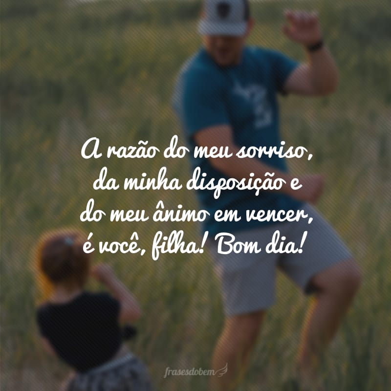 A razão do meu sorriso, da minha disposição e do meu ânimo em vencer, é você, filha! Bom dia!