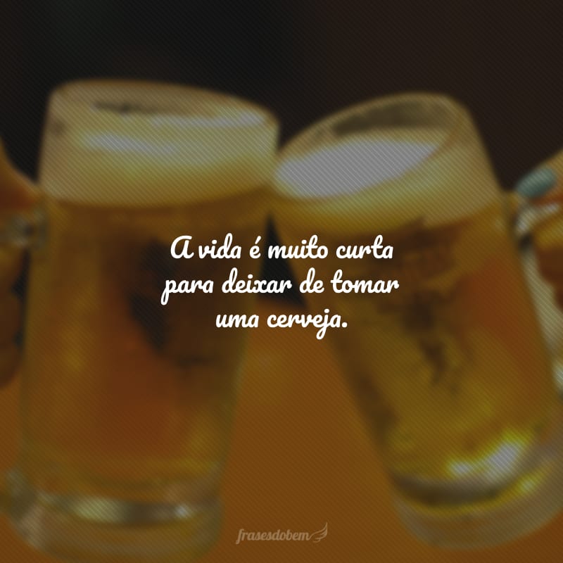 A vida é muito curta para deixar de tomar uma cerveja.