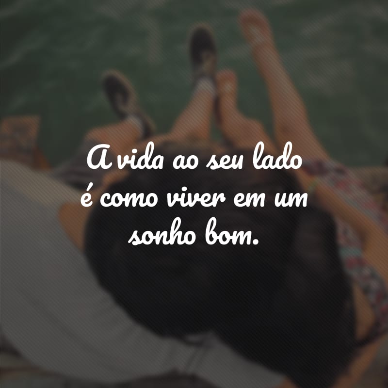 A vida ao seu lado é como viver em um sonho bom. 