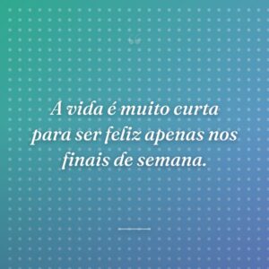 A vida é muito curta para ser feliz apenas nos finais de semana.