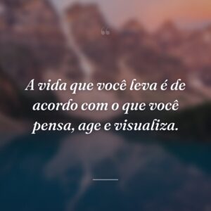 A vida que você leva é de acordo com o que você pensa, age e visualiza.