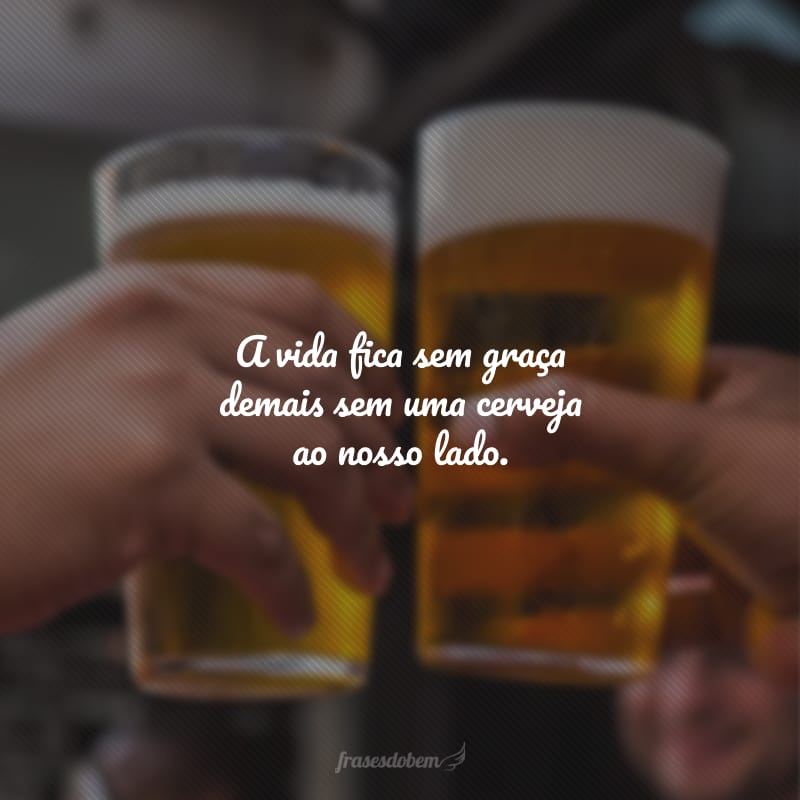 A vida fica sem graça demais sem uma cerveja ao nosso lado.