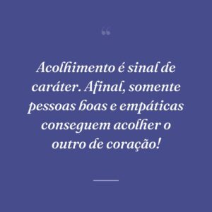 Acolhimento é sinal de caráter. Afinal, somente pessoas boas e empáticas conseguem acolher o outro de coração!