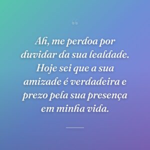 Ah, me perdoa por duvidar da sua lealdade. Hoje sei que a sua amizade é verdadeira e prezo pela sua presença em minha vida.