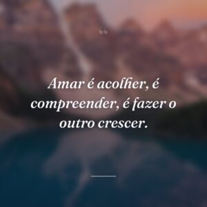 Amar é acolher, é compreender, é fazer o outro crescer.