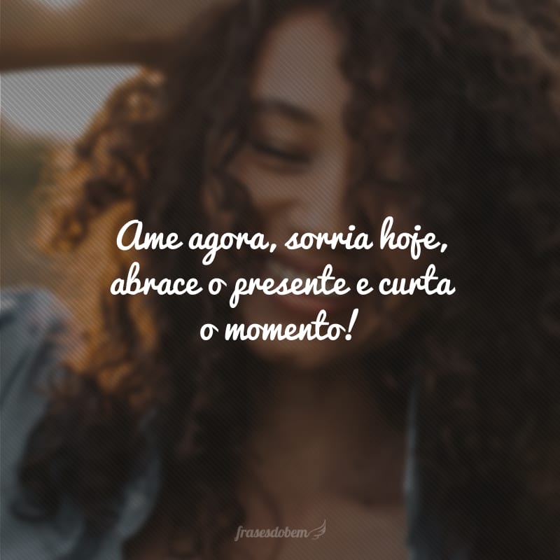 Ame agora, sorria hoje, abrace o presente e curta o momento!