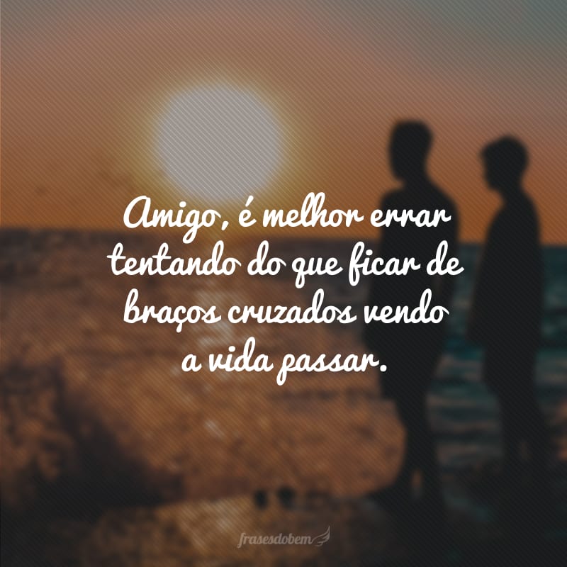 Amigo, é melhor errar tentando do que ficar de braços cruzados vendo a vida passar.