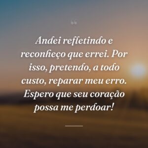 Andei refletindo e reconheço que errei. Por isso, pretendo, a todo custo, reparar meu erro. Espero que seu coração possa me perdoar!
