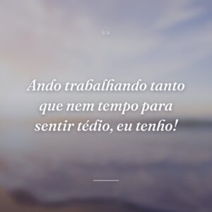 Ando trabalhando tanto que nem tempo para sentir tédio, eu tenho!