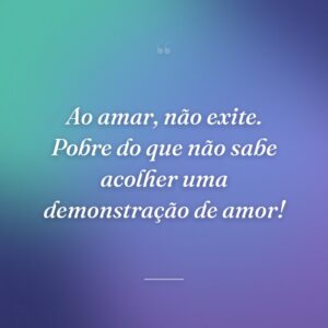 Ao amar, não exite. Pobre do que não sabe acolher uma demonstração de amor!