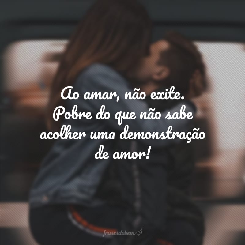 Ao amar, não exite. Pobre do que não sabe acolher uma demonstração de amor!