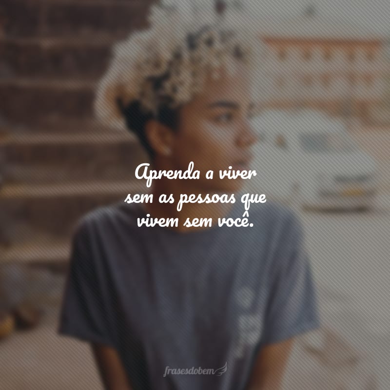 Aprenda a viver sem as pessoas que vivem sem você.