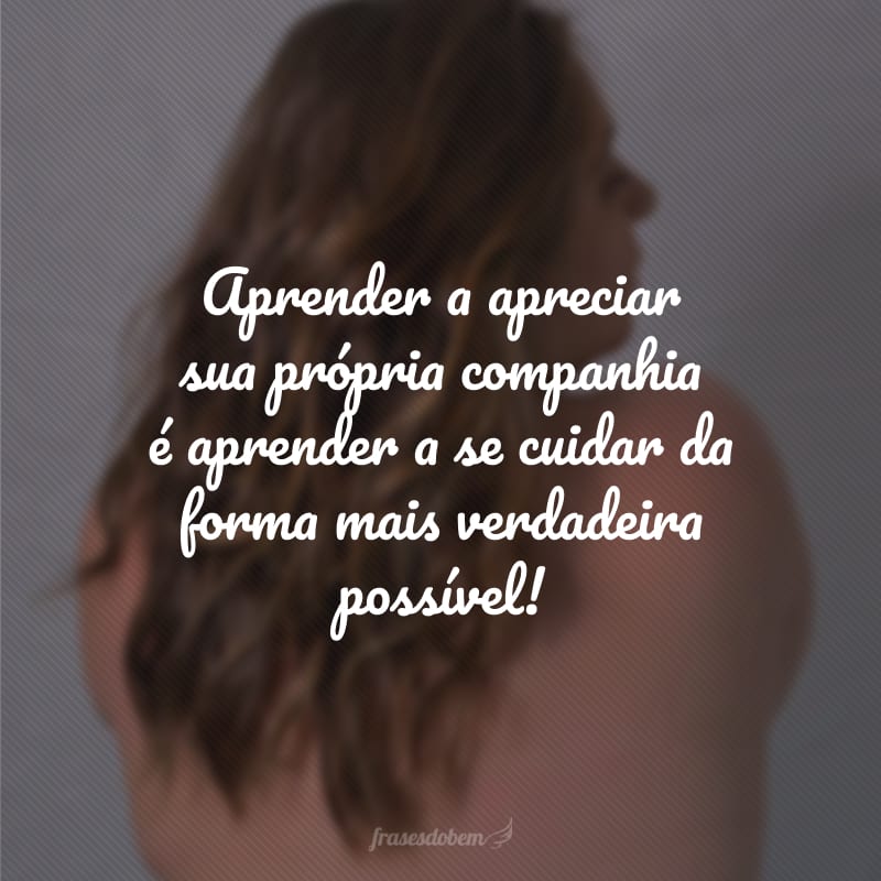 Aprender a apreciar sua própria companhia é aprender a se cuidar da forma mais verdadeira possível!