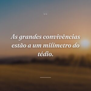 As grandes convivências estão a um milímetro do tédio.