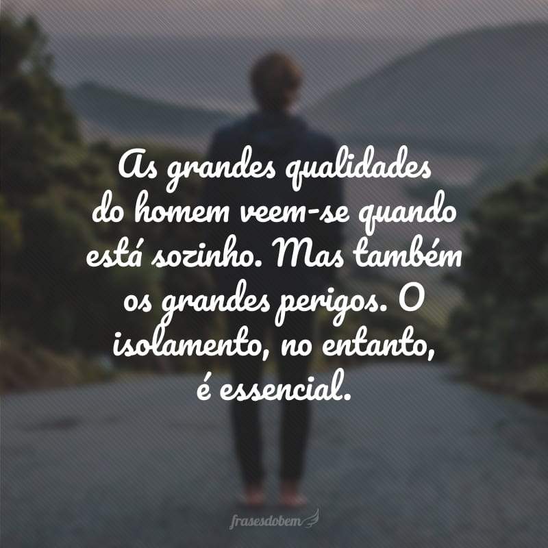 As grandes qualidades do homem veem-se quando está sozinho. Mas também os grandes perigos. O isolamento, no entanto, é essencial. 