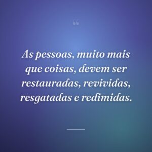 As pessoas, muito mais que coisas, devem ser restauradas, revividas, resgatadas e redimidas.