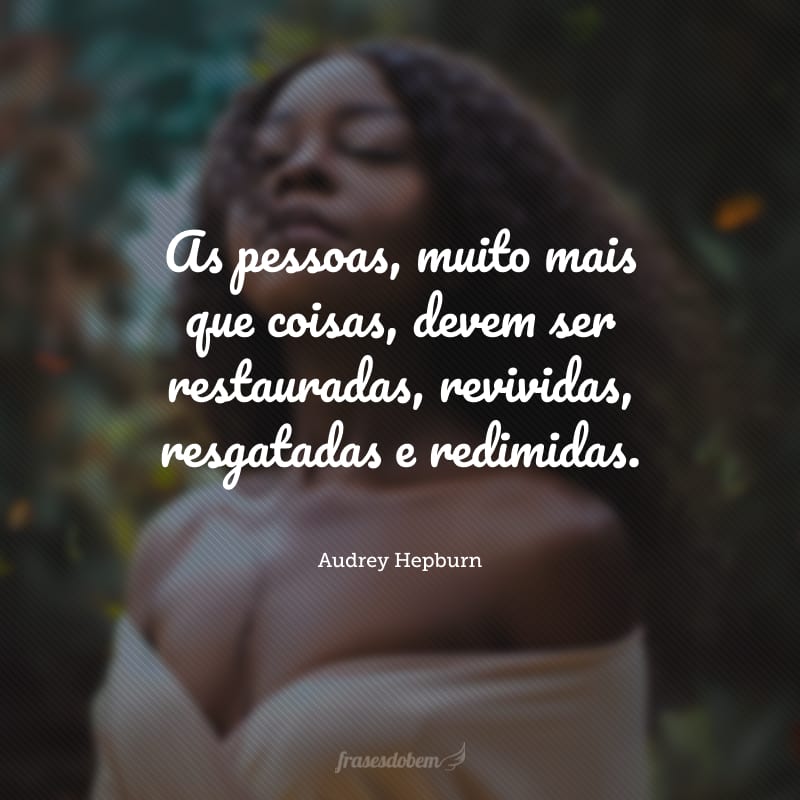 As pessoas, muito mais que coisas, devem ser restauradas, revividas, resgatadas e redimidas.