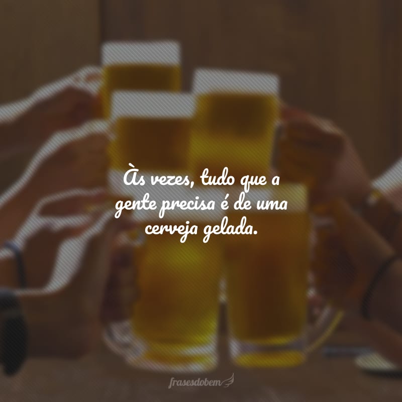 Às vezes, tudo que a gente precisa é de uma cerveja gelada.